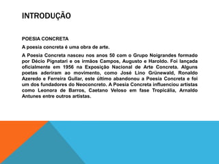 INTRODUÇÃO

POESIA CONCRETA
A poesia concreta é uma obra de arte.
A Poesia Concreta nasceu nos anos 50 com o Grupo Noigrandes formado
por Décio Pignatari e os irmãos Campos, Augusto e Haroldo. Foi lançada
oficialmente em 1956 na Exposição Nacional de Arte Concreta. Alguns
poetas aderiram ao movimento, como José Lino Grünewald, Ronaldo
Azeredo e Ferreira Gullar, este último abandonou a Poesia Concreta e foi
um dos fundadores do Neoconcreto. A Poesia Concreta influenciou artistas
como Leonora de Barros, Caetano Veloso em fase Tropicália, Arnaldo
Antunes entre outros artistas.
 