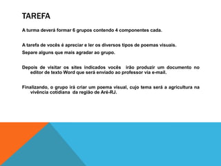 TAREFA
A turma deverá formar 6 grupos contendo 4 componentes cada.


A tarefa de vocês é apreciar e ler os diversos tipos de poemas visuais.
Separe alguns que mais agradar ao grupo.


Depois de visitar os sites indicados vocês irão produzir um documento no
   editor de texto Word que será enviado ao professor via e-mail.


Finalizando, o grupo irá criar um poema visual, cujo tema será a agricultura na
    vivência cotidiana da região de Aré-RJ.
 