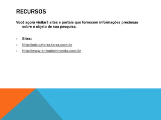 RECURSOS
Você agora visitará sites e portais que fornecem informações preciosas
   sobre o objeto de sua pesquisa.


-   Sites:
-   http://educaterra.terra.com.br
-   http://www.antoniomiranda.com.br
 