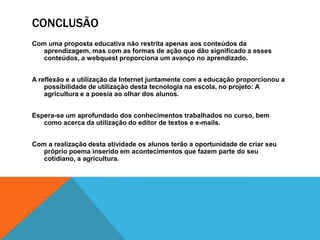 CONCLUSÃO
Com uma proposta educativa não restrita apenas aos conteúdos da
   aprendizagem, mas com as formas de ação que dão significado a esses
   conteúdos, a webquest proporciona um avanço no aprendizado.


A reflexão e a utilização da Internet juntamente com a educação proporcionou a
    possibilidade de utilização desta tecnologia na escola, no projeto: A
    agricultura e a poesia ao olhar dos alunos.


Espera-se um aprofundado dos conhecimentos trabalhados no curso, bem
   como acerca da utilização do editor de textos e e-mails.


Com a realização desta atividade os alunos terão a oportunidade de criar seu
   próprio poema inserido em acontecimentos que fazem parte do seu
   cotidiano, a agricultura.
 