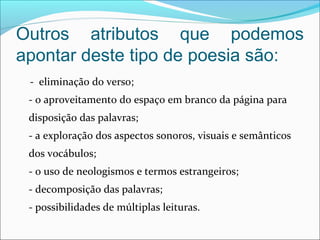Outros atributos que podemos
apontar deste tipo de poesia são:
    -  eliminação do verso; 
- o aproveitamento do espaço em branco da página para 
disposição das palavras; 
- a exploração dos aspectos sonoros, visuais e semânticos 
dos vocábulos; 
- o uso de neologismos e termos estrangeiros; 
- decomposição das palavras; 
- possibilidades de múltiplas leituras. 
 