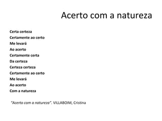Acerto com a natureza Certa certeza Certamente ao certo Me levará Ao acerto Certamente certa Da certeza Certeza certeza  Certamente ao certo Me levará Ao acerto Com a natureza   “ Acerto com a natureza”.  VILLABOIM, Cristina 