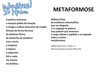 A palavra atravessa a máscara pálida da emoção e instiga o reflexo ofuscante da criação. Através da forma formosa da disforme fôrma da alomorfia da metáfora crio e recrio o empírico o impuro o imperene. Até o nada me alucina me fertiliza.   METAFORMOSE Niilismo lírico da existência metamórfica que me desgasta e se engasga na palavra. Essa palavra que atravessa o corpo silente e explode e se expande como o cosmo metaformoso.   ALMEIDA, Valéria Paz de. In: SILVIO, L. S.  Bedani et alli. Quadrívio. São Paulo: Plêiade, 1997.    