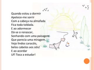 Quando estou a dormir Apetece-me sorrir Com a cabeça na almofada Fica toda toldada. E ao adormecer Dá-se o renascer, Sonhando com uma paisagem Que parecia uma miragem. Vejo lindos caracóis, belos cabelos aos sóis! E ao acordar Uf! Toca a estudar!       