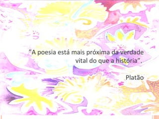 ” A poesia está mais próxima da verdade vital do que a história”.  Platão 