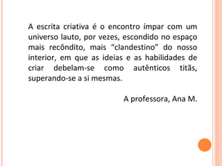 A escrita criativa é o encontro ímpar com um universo lauto, por vezes, escondido no espaço mais recôndito, mais “clandestino” do nosso interior, em que as ideias e as habilidades de criar debelam-se como autênticos titãs, superando-se a si mesmas.  A professora, Ana M. 