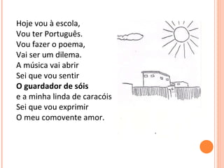 Hoje vou à escola, Vou ter Português. Vou fazer o poema, Vai ser um dilema. A música vai abrir Sei que vou sentir O guardador de sóis e a minha linda de caracóis  Sei que vou exprimir O meu comovente amor. 