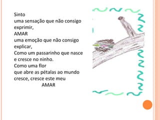 Sinto  uma sensação que não consigo exprimir, AMAR uma emoção que não consigo explicar, Como um passarinho que nasce e cresce no ninho. Como uma flor  que abre as pétalas ao mundo cresce, cresce este meu  AMAR   