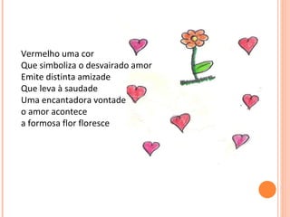 Vermelho uma cor Que simboliza o desvairado amor Emite distinta amizade  Que leva à saudade Uma encantadora vontade o amor acontece a formosa flor floresce 