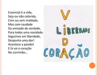 Essencial é a vida, Seja ou não colorida, Com ou sem maldade, Mas com saudade Da amizade de verdade, Para todos uma novidade. Seguimos em liberdade, Desponta uma dor! Acontece a paixão! E lá vai o coração  No corrimão… 