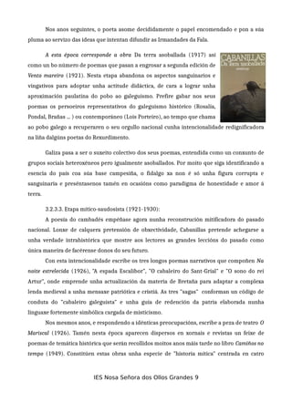 Nos anos seguintes, o poeta asome decididamente o papel encomendado e pon a súa
pluma ao servizo das ideas que intentan difundir as Irmandades da Fala.
A esta época corresponde a obra Da terra asoballada (1917) así
como un bo número de poemas que pasan a engrosar a segunda edición de
Vento mareiro (1921). Nesta etapa abandona os aspectos sanguinarios e
vingativos para adoptar unha actitude didáctica, de cara a lograr unha
aproximación paulatina do pobo ao galeguismo. Prefire gabar nos seus
poemas os persoeiros representativos do galeguismo histórico (Rosalía,
Pondal, Brañas ... ) ou contemporáneo (Lois Porteiro), ao tempo que chama
ao pobo galego a recuperaren o seu orgullo nacional cunha intencionalidade redignificadora
na liña dalgúns poetas do Rexurdimento.
Galiza pasa a ser o suxeito colectivo dos seus poemas, entendida como un conxunto de
grupos sociais heteroxéneos pero igualmente asoballados. Por moito que siga identificando a
esencia do país coa súa base campesiña, o fidalgo xa non é só unha figura corrupta e
sanguinaria e preséntasenos tamén en ocasións como paradigma de honestidade e amor á
terra.
3.2.3.3. Etapa mítico-saudosista (1921-1930):
A poesía do cambadés empéñase agora nunha reconstrución mitificadora do pasado
nacional. Lonxe de calquera pretensión de obxectividade, Cabanillas pretende achegarse a
unha verdade intrahistórica que mostre aos lectores as grandes leccións do pasado como
única maneira de facérense donos do seu futuro.
Con esta intencionalidade escribe os tres longos poemas narrativos que compoñen Na
noite estrelecida (1926), "A espada Escalibor", "O cabaleiro do Sant-Grial" e "O sono do rei
Artur", onde emprende unha actualización da materia de Bretaña para adaptar a complexa
lenda medieval a unha mensaxe patriótica e cristiá. As tres "sagas" conforman un código de
conduta do "cabaleiro galeguista" e unha guía de redención da patria elaborada nunha
linguaxe fortemente simbólica cargada de misticismo.
Nos mesmos anos, e respondendo a idénticas preocupacións, escribe a peza de teatro O
Mariscal (1926). Tamén nesta época aparecen dispersos en xornais e revistas un feixe de
poemas de temática histórica que serán recollidos moitos anos máis tarde no libro Camiños no
tempo (1949). Constitúen estas obras unha especie de "historia mítica" centrada en catro
IES Nosa Señora dos Ollos Grandes 9
 