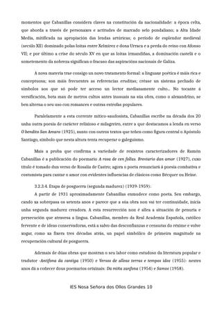 momentos que Cabanillas considera claves na constitución da nacionalidade: a época celta,
que aborda a través de personaxes e actitudes de marcado selo pondaliano; a Alta Idade
Media, mitificada na apropiación das lendas artúricas; o período de esplendor medieval
(secúlo XII) dominado polas loitas entre Xelmírez e dona Urraca e a perda do reino con Afonso
VII; e por último a crise do século XV en que as loitas irmandiñas, a dominación castelá e o
sometemento da nobreza significan o fracaso das aspiracións nacionais de Galiza.
A nova materia trae consigo un novo tratamento formal: a linguaxe poética é máis rica e
conceptuosa; son máis frecuentes as referencias eruditas; créase un sistema pechado de
símbolos aos que só pode ter acceso un lector medianamente culto... No tocante á
versificación, bota man de metros cultos antes inusuais na súa obra, como o alexandrino, se
ben alterna o seu uso con romances e outras estrofas populares.
Paralelamente a esta corrente mítico-saudosista, Cabanillas escribe na década dos 20
unha outra poesía de carácter relixioso e milagreiro, entre a que destacamos a lenda en verso
O bendito San Amaro (1925), xunto con outros textos que teñen como figura central o Apóstolo
Santiago, símbolo que nesta altura tenta recuperar o galeguismo.
Mais a proba que confirma a variedade de rexistros caracterizadores de Ramón
Cabanillas é a publicación do poemario A rosa de cen follas. Breviario dan amor (1927), cuxo
título é tomado dun verso de Rosalía de Castro; agora o poeta renunciará á poesía combativa e
costumista para cantar o amor con evidentes influencias de clásicos como Bécquer ou Heine.
3.2.3.4. Etapa de posguerra (segunda madurez) (1939-1959):
A partir de 1931 aproximadamente Cabanillas enmudece como poeta. Sen embargo,
cando xa sobrepasa os setenta anos e parece que a súa obra non vai ter continuidade, inicia
unha segunda madurez creadora. A esta resurrección non é allea a situación de penuria e
persecución que atravesa a lingua. Cabanillas, membro da Real Academia Española, católico
fervente e de ideas conservadoras, está a salvo das desconfianzas e censuras do réxime e volve
xogar, como xa fixera tres décadas atrás, un papel simbólico de primeira magnitude na
recuperación cultural de posguerra.
Ademais de dúas obras que mostran o seu labor como estudoso da literatura popular e
tradutor -Antífona da cantiga (1950) e Versos de alleas terras e tempos idos (1955)- nestes
anos dá a coñecer dous poemarios orixinais: Da miña zanfona (1954) e Samos (1958).
IES Nosa Señora dos Ollos Grandes 10
 
