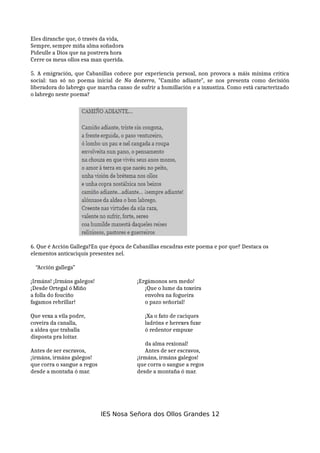 Eles diranche que, ó través da vida,
Sempre, sempre miña alma soñadora
Pideulle a Dios que na postrera hora
Cerre os meus ollos esa man querida.
5. A emigración, que Cabanillas coñece por experiencia persoal, non provoca a máis mínima crítica
social: tan só no poema inicial de No desterro, "Camiño adiante", se nos presenta como decisión
liberadora do labrego que marcha canso de sufrir a humillación e a inxustiza. Como está caracterizado
o labrego neste poema?
6. Que é Acción Gallega?En que época de Cabanillas encadras este poema e por que? Destaca os
elementos anticaciquís presentes nel.
“Acción gallega”
¡Irmáns! ¡Irmáns galegos! ¡Ergámonos sen medo!
¡Desde Ortegal ó Miño ¡Que o lume da toxeira
a folla do fouciño envolva na fogueira
fagamos rebrillar! o pazo señorial!
Que vexa a vila podre, ¡Xa o fato de caciques
coveira da canalla, ladróns e herexes fuxe
a aldea que traballa ó redentor empuxe
disposta pra loitar.
da alma rexional!
Antes de ser escravos, Antes de ser escravos,
¡irmáns, irmáns galegos! ¡irmáns, irmáns galegos!
que corra o sangue a regos que corra o sangue a regos
desde a montaña ó mar. desde a montaña ó mar.
IES Nosa Señora dos Ollos Grandes 12
 