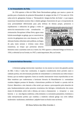 1. As Irmandades da Fala.
En 1916 aparece o libro de Villar Ponte Nacionalismo gallego, que marca o punto de
partida para a fundación da primeira Hirmandade de amigos da Fala. O 17 de maio de 1916
unha serie de galeguistas forman a "Hermandá de Amigos da Fala da Cruña", á que seguen
numerosas Irmandades noutras vilas e cidades galegas. Conscientes de que a recuperación da
nosa personalidade diferenciada pasa pola defensa do idioma propio, promoven o
espallamento e utilización do galego a todos os
niveis da comunicación e a súa actualización e
restauración. Recupérase A Nosa Terra, agora como
boletín monolingüe en galego, que se converterá en
voceiro do galeguismo ata a súa clausura, en 1936.
Ademais fundan editoriais onde publican, na lingua
do país, tanto xornais e revistas como obras
ensaísticas, ao tempo que potencian xéneros
literarios como a narrativa curta ou o teatro. En 1921 aparece a editorial Céltiga en Ferrol; en
1924, a editorial Lar na Coruña; en 1927, a máis importante, Nós, na Coruña.
2. características literarias.
A literatura galega intersecular reproduce en ton menor as voces dos grandes poetas
do XIX, é dicir, é unha fase continuísta. A negativa consideración deste período canto á
calidade poética, vén determinada pola falta de orixinalidade e a reiteración nos vellos temas e
formas, que xa estaban esgotados. Canto ao contido, basicamente vemos reproducidas as tres
liñas temáticas que conformaran o horizonte literario do Rexurdimento (o costumismo
ruralista dalgúns poemas de Rosalía, o historicismo profético de Pondal e a poesía civil de
Curros). Manteñen a súa vixencia a liña social, que amosa a preocupación pola situación do
país, fundamentalmente polas penurias económicas dos labregos, reivindicación dos nosos
sinais de identidade, sobre todo o idioma, así como o chamamento a recuperar a nosa
historia e as súas figuras senlleiras; a liña intimista e a costumista-paisaxística. Asistimos a
unha interpretación poética que combina a tradición cultural galega cun certo influxo
modernista -saudosismo, símbolismo- palpábel tanto no fondo como na forma.
IES Nosa Señora dos Ollos Grandes 1
 