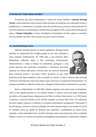 3. Poetas de “antre dous séculos”.
O primeiro que marca timidamente o comezo de novos camiños é Antonio Noriega
Varela, o máis destacado representante dunha xeración de transición: por unha parte acepta o
popularismo, o costumismo e o sentido cívico dos predecesores, pero por outra podemos ver
nel certos influxos do modernismo e da literatura portuguesa. Pero o poeta máis destacado da
época é Ramón Cabanillas, escritor vencellado ás Irmandades da Fala, supón un revulsivo
que vén superar esta fase e abre a porta a un novo renacer literario.
3.1. Antonio Noriega Varela
Afastado ideoloxicamente do ideario galeguista, Noriega Varela
mantivo un compromiso fiel á lingua galega na súa obra, sometida a
unha continua reelaboración. De 1904 data o seu primeiro libro,
Montañesas, adherido aínda á liña costumista decimonónica.
Posteriormente, e baixo o influxo do saudosismo portugués, a súa
poesía depúrase dos elementos costumistas e descritivos, buscando
expresar un lirismo máis puro, o lirismo puro da natureza. Resultado
desa evolución poética é Do ermo (1920), poemario en que están
presentes novas liñas temáticas, como a saudade ou a morte, e onde se detecta unha marcada
tendencia á introspección. Xa na súa última etapa, destacan as composicións humorísticas e os
poemas vencellados á reflexión social, que o achegan ás liñas poéticas dominantes no período.
Naceu en Mondoñedo no 1869. Moi relixioso, ingresou con catorce anos no Seminario,
onde se fixo popular gracias ao seu carácter festeiro e satírico, mais non puido ordenarse
sacerdote ao lle negar Roma a dispensa por ser fillo de solteira. Faise mestre e en 1901 pasou
a rexentar a escola de Fondós en Foz. Alí fixo amizade con Antón Vilar Ponte. Por influencia
dos seus amigos, empezou a colaborar no periódico anticaciquil e proagrarista “Guau-guau”, o
que lle supuxo o desterro a Calvos de Randín. Tres anos despois logrou o seu traslado á escola
de Trasalba, preto da cidade de Ourense. Isto supúxolle a posibilidade de trabar novas
relacións. A máis salientábel sería a de Otero Pedrayo, baixo cuxa protección coñeceu a Basilio
Álvarez e entrou en contacto cos escritores portugueses parnasianistas e simbolistas (Teixeira
IES Nosa Señora dos Ollos Grandes 2
 