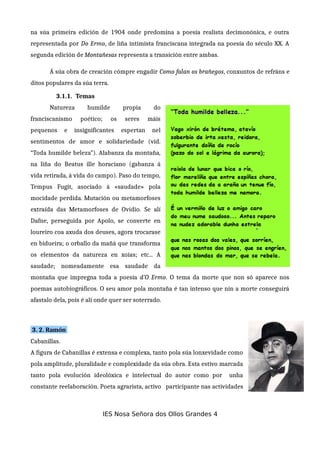 na súa primeira edición de 1904 onde predomina a poesía realista decimonónica, e outra
representada por Do Ermo, de liña intimista franciscana integrada na poesía do século XX. A
segunda edición de Montañesas representa a transición entre ambas.
Á súa obra de creación cómpre engadir Como falan os brañegos, conxuntos de refráns e
ditos populares da súa terra.
3.1.1. Temas
Natureza humilde propia do
franciscanismo poético; os seres máis
pequenos e insignificantes espertan nel
sentimentos de amor e solidariedade (vid.
“Toda humilde beleza”). Alabanza da montaña,
na liña do Beatus ille horaciano (gabanza á
vida retirada, á vida do campo). Paso do tempo,
Tempus Fugit, asociado á «saudade» pola
mocidade perdida. Mutación ou metamorfoses
extraída das Metamorfoses de Ovidio. Se alí
Dafne, perseguida por Apolo, se converte en
loureiro coa axuda dos deuses, agora trocarase
en bidueira; o orballo da mañá que transforma
os elementos da natureza en xoias; etc... A
saudade; nomeadamente esa saudade da
montaña que impregna toda a poesía d’O Ermo. O tema da morte que non só aparece nos
poemas autobiográficos. O seu amor pola montaña é tan intenso que nin a morte conseguirá
afastalo dela, pois é alí onde quer ser soterrado.
3. 2. Ramón
Cabanillas.
A figura de Cabanillas é extensa e complexa, tanto pola súa lonxevidade como
pola amplitude, pluralidade e complexidade da súa obra. Esta estivo marcada
tanto pola evolución ideolóxica e intelectual do autor como por unha
constante reelaboración. Poeta agrarista, activo participante nas actividades
IES Nosa Señora dos Ollos Grandes 4
 
