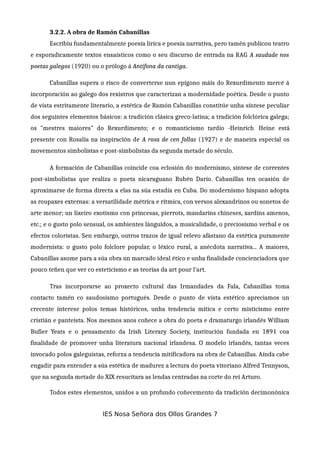 3.2.2. A obra de Ramón Cabanillas
Escribiu fundamentalmente poesía lírica e poesía narrativa, pero tamén publicou teatro
e esporadicamente textos ensaísticos como o seu discurso de entrada na RAG A saudade nos
poetas galegos (1920) ou o prólogo á Antífona da cantiga.
Cabanillas supera o risco de converterse nun epígono máis do Rexurdimento mercé á
incorporación ao galego dos rexistros que caracterizan a modernidade poética. Desde o punto
de vista estritamente literario, a estética de Ramón Cabanillas constitúe unha síntese peculiar
dos seguintes elementos básicos: a tradición clásica greco-latina; a tradición folclórica galega;
os "mestres maiores" do Rexurdimento; e o romanticismo tardío -Heinrich Heine está
presente con Rosalía na inspiración de A rosa de cen follas (1927) e de maneira especial os
movementos simbolistas e post-simbolistas da segunda metade do século.
A formación de Cabanillas coincide coa eclosión do modernismo, síntese de correntes
post-simbolistas que realiza o poeta nicaraguano Rubén Darío. Cabanillas ten ocasión de
aproximarse de forma directa a elas na súa estadía en Cuba. Do modernismo hispano adopta
as roupaxes externas: a versatilidade métrica e rítmica, con versos alexandrinos ou sonetos de
arte menor; un lixeiro exotismo con princesas, pierrots, mandaríns chineses, xardíns amenos,
etc.; e o gusto polo sensual, os ambientes lánguidos, a musicalidade, o preciosismo verbal e os
efectos coloristas. Sen embargo, outros trazos de igual relevo afástano da estética puramente
modernista: o gusto polo folclore popular, o léxico rural, a anécdota narrativa... A maiores,
Cabanillas asome para a súa obra un marcado ideal ético e unha finalidade concienciadora que
pouco teñen que ver co esteticismo e as teorías da art pour l'art.
Tras incorporarse ao proxecto cultural das Irmandades da Fala, Cabanillas toma
contacto tamén co saudosismo portugués. Desde o punto de vista estético apreciamos un
crecente interese polos temas históricos, unha tendencia mítica e certo misticismo entre
cristián e panteísta. Nos mesmos anos coñece a obra do poeta e dramaturgo irlandés William
Bufier Yeats e o pensamento da Irish Literary Society, institución fundada en 1891 coa
finalidade de promover unha literatura nacional irlandesa. O modelo irlandés, tantas veces
invocado polos galeguistas, reforza a tendencia mitificadora na obra de Cabanillas. Aínda cabe
engadir para entender a súa estética de madurez a lectura do poeta vitoriano Alfred Tennyson,
que na segunda metade do XIX resucitara as lendas centradas na corte do rei Arturo.
Todos estes elementos, unidos a un profundo coñecemento da tradición decimonónica
IES Nosa Señora dos Ollos Grandes 7
 