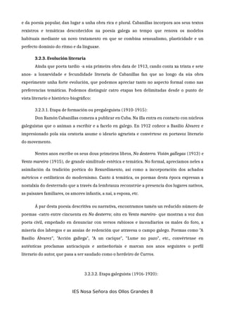 e da poesía popular, dan lugar a unha obra rica e plural. Cabanillas incorpora aos seus textos
rexistros e temáticas descoñecidos na poesía galega ao tempo que renova os modelos
habituais mediante un novo tratamento en que se combina sensualismo, plasticidade e un
perfecto dominio do ritmo e da linguaxe.
3.2.3. Evolución literaria
Aínda que poeta tardío -a súa primeira obra data de 1913, cando conta xa trinta e sete
anos- a lonxevidade e fecundidade literaria de Cabanillas fan que ao longo da súa obra
experimente unha forte evolución, que podemos apreciar tanto no aspecto formal como nas
preferencias temáticas. Podemos distinguir catro etapas ben delimitadas desde o punto de
vista literario e histórico-biográfico:
3.2.3.1. Etapa de formación ou pregaleguista (1910-1915):
Don Ramón Cabanillas comeza a publicar en Cuba. Na illa entra en contacto con núcleos
galeguistas que o animan a escribir e a facelo en galego. En 1912 coñece a Basilio Álvarez e
impresionado pola súa oratoria asume o ideario agrarista e convértese en portavoz literario
do movemento.
Nestes anos escribe os seus dous primeiros libros, No desterro. Visión gallegas (1913) e
Vento mareiro (1915), de grande similitude estética e temática. No formal, apreciamos neles a
asimilación da tradición poética do Rexurdimento, así como a incorporación dos achados
métricos e estilísticos do modernismo. Canto á temática, os poemas desta época expresan a
nostalxia do desterrado que a través da lembranza reconstrúe a presencia dos lugares nativos,
as paisaxes familiares, os amores infantís, a nai, a esposa, etc.
Á par desta poesía descritiva ou narrativa, encontramos tamén un reducido número de
poemas -catro entre cincuenta en No desterro; oito en Vento mareiro- que mostran a voz dun
poeta civil, empeñado en denunciar con versos rabiosos e incendiarios os males do foro, a
miseria dos labregos e as ansias de redención que atravesa o campo galego. Poemas como "A
Basilio Álvarez", "Acción gallega", "A un cacique", "Lume no pazo", etc., convértense en
auténticas proclamas anticaciquis e antiseñoriais e marcan nos anos seguintes o perfil
literario do autor, que pasa a ser saudado como o herdeiro de Curros.
3.2.3.2. Etapa galeguista (1916-1920):
IES Nosa Señora dos Ollos Grandes 8
 
