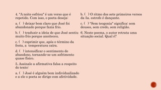 4. "A noite esfriou" é um verso que é
repetido. Com isso, o poeta deseja:
a. ( ) deixar bem claro que José foi
abandonado porque fazia frio.
b. ( ) traduzir a ideia de que José sentiu
muito frio porque anoiteceu.
c. ( ) exprimir que, após o término da
festa, a temperatura caíra.
d. ( ) intensificar o sentimento de
abandono, tornando-se um sofrimento
quase físico.
5. Assinale a afirmativa falsa a respeito
do texto:
a. ( ) José é alguém bem individualizado
e a ele o poeta se dirige com afetividade.
b. ( ) O ritmo dos sete primeiros versos
da 5a. estrofe é dançante.
c. ( ) "Sem teogonia" significa: sem
deuses, sem credo, sem religião.
6. Neste poema, o autor retrata uma
situação social. Qual é?
 