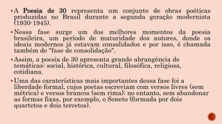 A Poesia de 30 representa um conjunto de obras poéticas
produzidas no Brasil durante a segunda geração modernista
(1930-1945).
Nessa fase surge um dos melhores momentos da poesia
brasileira, um período de maturidade dos autores, donde os
ideais modernos já estavam consolidados e por isso, é chamada
também de "fase de consolidação".
Assim, a poesia de 30 apresenta grande abrangência de
temáticas: social, histórica, cultural, filosófica, religiosa,
cotidiana.
Uma das caraterísticas mais importantes dessa fase foi a
liberdade formal, cujos poetas escreviam com versos livres (sem
métrica) e versos brancos (sem rima); no entanto, sem abandonar
as formas fixas, por exemplo, o Soneto (formada por dois
quartetos e dois tercetos).
 