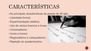 As principais características da poesia de 30 são:
• Liberdade formal;
• Experimentação estética;
• Uso de versos brancos e livres;
• Universalismo;
• Ironia e humor;
• Regionalismo e coloquialismo;
• Rejeição ao academicismo.
 