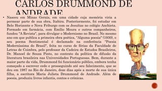 • Nasceu em Minas Gerais, em uma cidade cuja memória viria a
permear parte de sua obra, Itabira. Posteriormente, foi estudar em
Belo Horizonte e Nova Friburgo com os Jesuítas no colégio Anchieta.
Formado em farmácia, com Emílio Moura e outros companheiros,
fundou "A Revista", para divulgar o Modernismo no Brasil. No mesmo
ano em que publica a primeira obra poética, "Alguma poesia" (1930), o
seu poema Sentimental é declamado na conferência "Poesia
Moderníssima do Brasil", feita no curso de férias da Faculdade de
Letras de Coimbra, pelo professor da Cadeira de Estudos Brasileiros,
Dr. Manoel de Souza Pinto, no contexto da política de difusão da
literatura brasileira nas Universidades Portuguesas. Bem, durante a
maior parte da vida, Drummond foi funcionário público, embora tenha
começado a escrever cedo e prosseguindo até seu falecimento, que se
deu em 1987 no Rio de Janeiro, doze dias após a morte de sua única
filha, a escritora Maria Julieta Drummond de Andrade. Além de
poesia, produziu livros infantis, contos e crônicas.
 