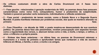  Os críticos costumam dividir a obra de Carlos Drummond em 4 fases bem
distintas.
 1 - Fase gauche - relacionados à geração modernista de 1922, os poemas dessa fase possuem
características como verso livre, coloquialismo, humor e predomínio da subjetividade.
Também é possível perceber certo isolamento, individualismo e reflexão existencial.
 2 - Fase social - predomínio de temas sociais, como o Estado Novo e a Segunda Guerra
Mundial. O poeta manifesta interesse por problemas sociais, dos quais se manteve alienado na
primeira fase.
 3 - Fase Filosófica - na década de 1950, o poeta mostrou-se desencantado de sua aventura
política. Os poemas dessa fase são pessimistas, revelam preocupação com aspectos formais
como a regularidade dos versos, e, abarcam temas como a vida, a morte, o tempo, a velhice, o
amor, a infância e a própria poesia.
 4 - Síntese das fases anteriores - na última fase, os poemas de Drummond retomam o
humorismo e a ironia da primeira e aprofundam temas que nortearam a vida do escritor:
Infância em Minas, a família, o amor, a morte e os amigos.
 