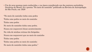  Um de seus poemas mais conhecidos, e na época considerado um dos maiores escândalos
literários do Brasil, foi o poema “No meio do caminho” publicado na Revista de Antropofagia
de São Paulo, em 1928:
“No meio do caminho tinha uma pedra
Tinha uma pedra no meio do caminho
Tinha uma pedra
No meio do caminho tinha uma pedra.
Nunca me esquecerei desse acontecimento
Na vida de minhas retinas tão fatigadas.
Nunca me esquecerei que no meio do caminho
Tinha uma pedra
Tinha uma pedra no meio do caminho
No meio do caminho tinha uma pedra.”
 