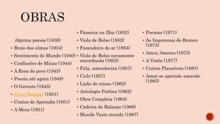 Alguma poesia (1930)
 Brejo das almas (1934)
 Sentimento do Mundo (1940)
 Confissões de Minas (1944)
 A Rosa do povo (1945)
 Poesia até agora (1948)
 O Gerente (1945)
 Claro Enigma (1951)
 Contos de Aprendiz (1951)
 A Mesa (1951)
 Passeios na Ilha (1952)
 Viola de Bolso (1952)
 Fazendeiro do ar (1954)
 Viola de Bolso novamente
encordoada (1955)
 Fala, amendoeira (1957)
 Ciclo (1957)
 Lição de coisas (1962)
 Antologia Poética (1962)
 Obra Completa (1964)
 Cadeira de Balanço (1966)
 Mundo Vasto mundo (1967)
 Poemas (1971)
 As Impurezas do Branco
(1973)
 Amor, Amores (1975)
 A Visita (1977)
 Contos Plausíveis (1981)
 Amar se aprende amando
(1985)
 