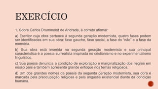 1. Sobre Carlos Drummond de Andrade, é correto afirmar:
a) Escritor cuja obra pertence à segunda geração modernista, quatro fases podem
ser identificadas em sua obra: fase gauche, fase social, a fase do “não” e a fase da
memória.
b) Sua obra está inserida na segunda geração modernista e sua principal
característica é a poesia surrealista inspirada no cristianismo e no experimentalismo
linguístico.
c) Sua poesia denuncia a condição de exploração e marginalização dos negros em
nosso país e também apresenta grande enfoque nos temas religiosos.
d) Um dos grandes nomes da poesia da segunda geração modernista, sua obra é
marcada pela preocupação religiosa e pela angústia existencial diante da condição
humana.
 