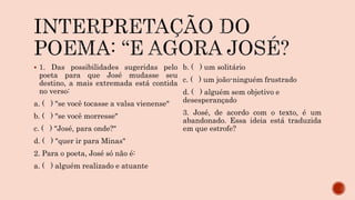  1. Das possibilidades sugeridas pelo
poeta para que José mudasse seu
destino, a mais extremada está contida
no verso:
a. ( ) "se você tocasse a valsa vienense"
b. ( ) "se você morresse"
c. ( ) "José, para onde?"
d. ( ) "quer ir para Minas"
2. Para o poeta, José só não é:
a. ( ) alguém realizado e atuante
b. ( ) um solitário
c. ( ) um joão-ninguém frustrado
d. ( ) alguém sem objetivo e
desesperançado
3. José, de acordo com o texto, é um
abandonado. Essa ideia está traduzida
em que estrofe?
 