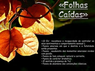 • (O EU reconhece a incapacidade de controlar os
seus sentimentos e comportamento sensual ).
• Poesia amorosa em que o destino e a fatalidade
estão presentes.
• Poesia , saudosista dos momentos amorosos vividos
com paixão.
• Poesia de tom coloquial, natural e corrente.
• Poesia de carácter dramático.
• (É sentida a presença do Tu)
• Poesia de abandono das convenções clássicas.
 