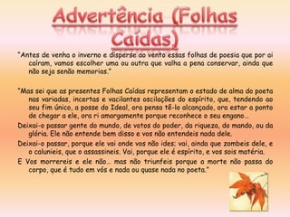“Antes de venha o inverno e disperse ao vento essas folhas de poesia que por ai
   caíram, vamos escolher uma ou outra que valha a pena conservar, ainda que
   não seja senão memorias.”

“Mas sei que as presentes Folhas Caídas representam o estado de alma do poeta
   nas variadas, incertas e vacilantes oscilações do espírito, que, tendendo ao
   seu fim único, a posse do Ideal, ora pensa tê-lo alcançado, ora estar a ponto
   de chegar a ele, ora ri amargamente porque reconhece o seu engano…
Deixai-o passar gente do mundo, de votos do poder, da riqueza, do mando, ou da
   glória. Ele não entende bem disso e vos não entendeis nada dele.
Deixai-o passar, porque ele vai onde vos não ides; vai, ainda que zombeis dele, e
   o calunieis, que o assassineis. Vai, porque ele é espírito, e vos sois matéria.
E Vos morrereis e ele não… mas não triunfeis porque a morte não passa do
   corpo, que é tudo em vós e nada ou quase nada no poeta.”
 