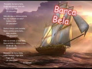 Pescador da barca bela,
Onde vais pescar com ela
  Que é tão bela ,
  Oh pescador ?

Não vês que a última estrela
No céu nublado se vela?
   Colhe a vela
   Oh pescador!

Deita o lanço com cautela,
Que a sereia canta bela…
   Mas cautela,
    Oh pescador!

Não se enrede a rede nela,
Que perdido é remo e vela
  Só de vê - la,
  Oh pescador.

Pescador da barca bela,
Inda é tempo, foge dela,
   Foge dela
   Oh pescador!
                        A. Garrett
 