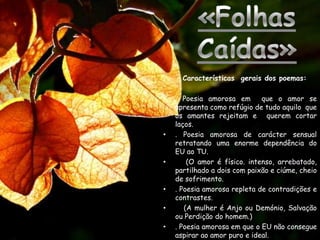 Características gerais dos poemas:

•   . Poesia amorosa em       que o amor se
    apresenta como refúgio de tudo aquilo que
    os amantes rejeitam e querem cortar
    laços.
•   . Poesia amorosa de carácter sensual
    retratando uma enorme dependência do
    EU ao TU.
•       (O amor é físico. intenso, arrebatado,
    partilhado a dois com paixão e ciúme, cheio
    de sofrimento.
•   . Poesia amorosa repleta de contradições e
    contrastes.
•      (A mulher é Anjo ou Demónio, Salvação
    ou Perdição do homem.)
•   . Poesia amorosa em que o EU não consegue
    aspirar ao amor puro e ideal.
 