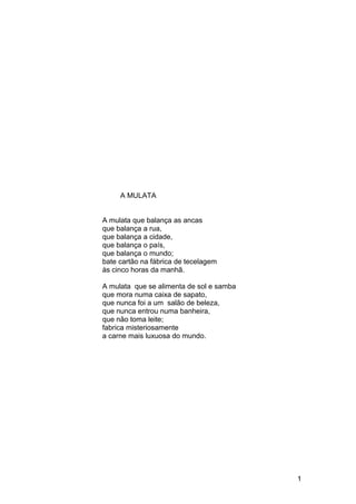 A MULATA
A mulata que balança as ancas
que balança a rua,
que balança a cidade,
que balança o país,
que balança o mundo;
bate cartão na fábrica de tecelagem
às cinco horas da manhã.
A mulata que se alimenta de sol e samba
que mora numa caixa de sapato,
que nunca foi a um salão de beleza,
que nunca entrou numa banheira,
que não toma leite;
fabrica misteriosamente
a carne mais luxuosa do mundo.
1
 