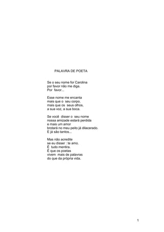 PALAVRA DE POETA
Se o seu nome for Carolina
por favor não me diga.
Por favor...
Esse nome me encanta
mais que o seu corpo,
mais que os seus olhos,
a sua voz, a sua boca.
Se você disser o seu nome
nossa amizade estará perdida
e mais um amor
brotará no meu peito já dilacerado.
E já são tantos...
Mas não acredite
se eu disser : te amo.
É tudo mentira.
É que os poetas
vivem mais de palavras
do que da própria vida.
1
 