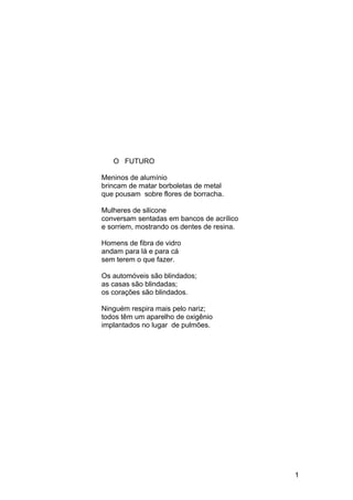 O FUTURO
Meninos de alumínio
brincam de matar borboletas de metal
que pousam sobre flores de borracha.
Mulheres de silicone
conversam sentadas em bancos de acrílico
e sorriem, mostrando os dentes de resina.
Homens de fibra de vidro
andam para lá e para cá
sem terem o que fazer.
Os automóveis são blindados;
as casas são blindadas;
os corações são blindados.
Ninguém respira mais pelo nariz;
todos têm um aparelho de oxigênio
implantados no lugar de pulmões.
1
 