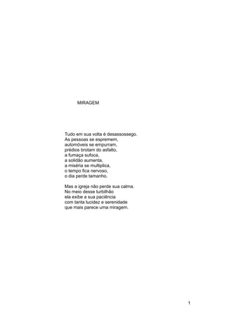 MIRAGEM
Tudo em sua volta é desassossego.
As pessoas se espremem,
automóveis se empurram,
prédios brotam do asfalto,
a fumaça sufoca,
a solidão aumenta,
a miséria se multiplica,
o tempo fica nervoso,
o dia perde tamanho.
Mas a igreja não perde sua calma.
No meio desse turbilhão
ela exibe a sua paciência
com tanta lucidez e serenidade
que mais parece uma miragem.
1
 