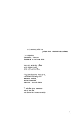 O ANJO DA POESIA
(para Carlos Drumond de Andrade)
Um anjo azul
de asas cor de rosa
sobrevoa a cidade de ferro.
Leva em uma das mãos
uma rosa amarela
e na outra, uma lilás.
Ninguém acredita no que vê.
Só um menino raquítico
de olhos miúdos,
mãos vacilantes ,
de nome Carlos acredita.
O anjo lhe joga as rosas;
ele as recolhe
plantando-as no seu coração.
1
 