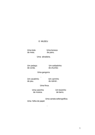 O MUSEU
Uma bola Uma boneca
de meia. de pano.
Uma atiradeira.
Um pedaço Um soldadinho
de corda. de chumbo
Uma gangorra
.
Um cavalinho Um carrinho
de pau. de rolimã .
Uma finca.
Uma caixinha Um boizinho
de música. de barro.
Uma caneta esferográfica.
Uma folha de papel.
.
1
 