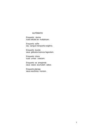 AUTÔMATO
Enquanto dorme
suas células se multiplicam.
Enquanto sofre
seu sangue transporta oxigênio.
Enquanto duvida
seus glóbulos brancos fagocitam.
Enquanto chora
suas unhas crescem.
Enquanto se arrepende
seus ossos acumulam cálcio.
Enquanto planeja
seus neurônios morrem.
1
 