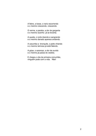 A febre, a tosse, o nariz escorrendo
e o menino crescendo, crescendo.
O verme, a pereba, a dor de garganta
e o menino sozinho já se levanta.
A queda, o corte doendo e sangrando
e o menino danado aparece andando.
A caxumba a bronquite, o peito chiando
e o menino teimoso já está falando.
A gripe, o sarampo, a dor de ouvido
e o menino já passa do vestido.
E chegou o dia da primeira comunhão,
ninguém pode com a vida. Não!
2
 