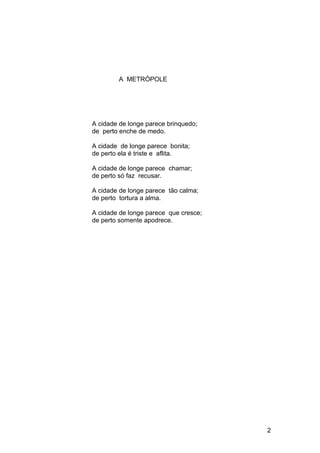 A METRÓPOLE
A cidade de longe parece brinquedo;
de perto enche de medo.
A cidade de longe parece bonita;
de perto ela é triste e aflita.
A cidade de longe parece chamar;
de perto só faz recusar.
A cidade de longe parece tão calma;
de perto tortura a alma.
A cidade de longe parece que cresce;
de perto somente apodrece.
2
 