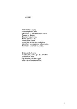 LEGIÃO
Homero ficou cego;
Camões perdeu olho;
Cervantes foi cobrador de impostos;
Pessoa se dividiu;
Drumont ficou mudo;
Murilo perdeu a fé;
Nava não suportou
e uma Legião de desconhecidos
caminham com as almas dilaceradas,
famintas e sedentas de poesia.
Então, anda, levanta
e escreve o poema que (te) acordou
no meio da noite.
Senão amanhã não poderá
olhar nos olhos do seu filho.
2
 