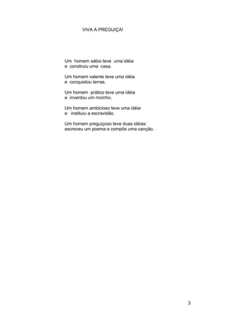 VIVA A PREGUIÇA!
Um homem sábio teve uma idéia
e construiu uma casa.
Um homem valente teve uma idéia
e conquistou terras.
Um homem prático teve uma idéia
e inventou um moinho.
Um homem ambicioso teve uma idéia
e instituiu a escravidão.
Um homem preguiçoso teve duas idéias:
escreveu um poema e compôs uma canção.
3
 