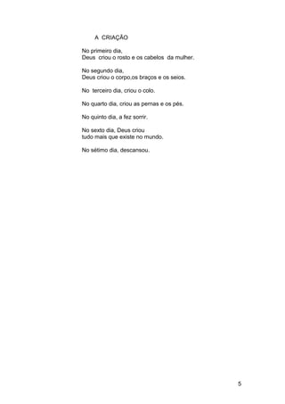 A CRIAÇÃO
No primeiro dia,
Deus criou o rosto e os cabelos da mulher.
No segundo dia,
Deus criou o corpo,os braços e os seios.
No terceiro dia, criou o colo.
No quarto dia, criou as pernas e os pés.
No quinto dia, a fez sorrir.
No sexto dia, Deus criou
tudo mais que existe no mundo.
No sétimo dia, descansou.
5
 