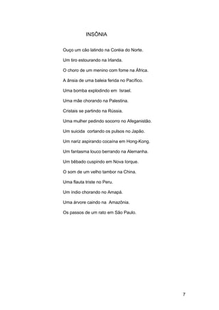 INSÔNIA
Ouço um cão latindo na Coréia do Norte.
Um tiro estourando na Irlanda.
O choro de um menino com fome na África.
A ânsia de uma baleia ferida no Pacífico.
Uma bomba explodindo em Israel.
Uma mãe chorando na Palestina.
Cristais se partindo na Rússia.
Uma mulher pedindo socorro no Afeganistão.
Um suicida cortando os pulsos no Japão.
Um nariz aspirando cocaína em Hong-Kong.
Um fantasma louco berrando na Alemanha.
Um bêbado cuspindo em Nova Iorque.
O som de um velho tambor na China.
Uma flauta triste no Peru.
Um índio chorando no Amapá.
Uma árvore caindo na Amazônia.
Os passos de um rato em São Paulo.
7
 