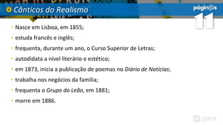 Cânticos do Realismo
• Nasce em Lisboa, em 1855;
• estuda francês e inglês;
• frequenta, durante um ano, o Curso Superior de Letras;
• autodidata a nível literário e estético;
• em 1873, inicia a publicação de poemas no Diário de Notícias;
• trabalha nos negócios da família;
• frequenta o Grupo do Leão, em 1881;
• morre em 1886.
 
