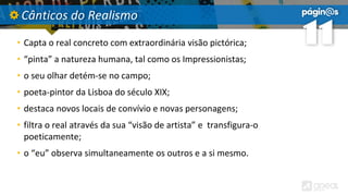 Cânticos do Realismo
• Capta o real concreto com extraordinária visão pictórica;
• “pinta” a natureza humana, tal como os Impressionistas;
• o seu olhar detém-se no campo;
• poeta-pintor da Lisboa do século XIX;
• destaca novos locais de convívio e novas personagens;
• filtra o real através da sua “visão de artista” e transfigura-o
poeticamente;
• o “eu” observa simultaneamente os outros e a si mesmo.
 